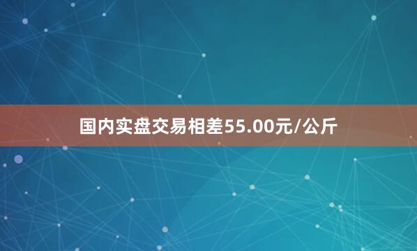 国内实盘交易相差55.00元/公斤