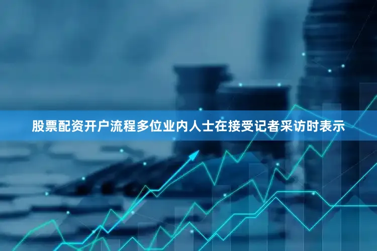 股票配资开户流程　　多位业内人士在接受记者采访时表示