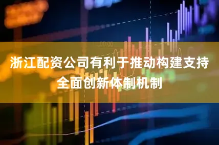 浙江配资公司有利于推动构建支持全面创新体制机制