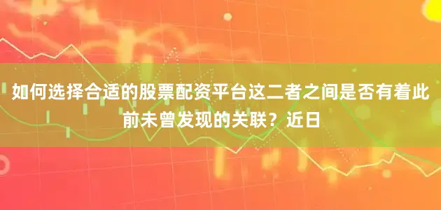 如何选择合适的股票配资平台这二者之间是否有着此前未曾发现的关联？近日