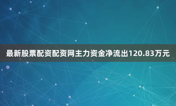 最新股票配资配资网主力资金净流出120.83万元