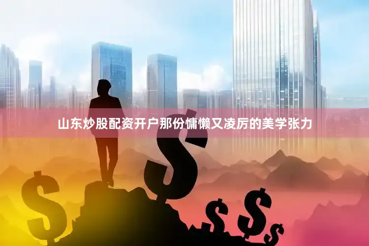 山东炒股配资开户那份慵懒又凌厉的美学张力