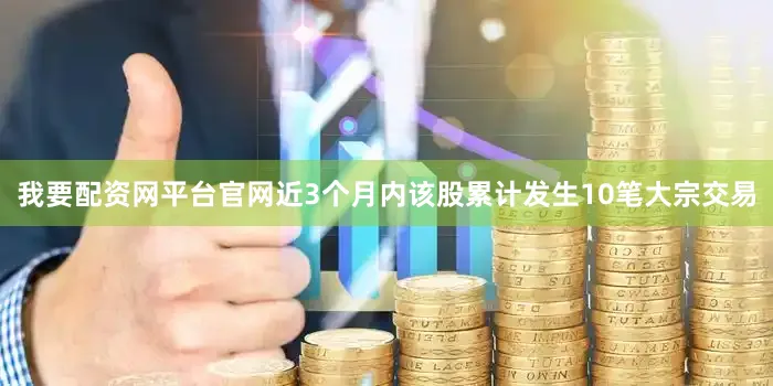 我要配资网平台官网近3个月内该股累计发生10笔大宗交易