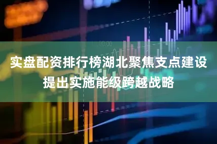 实盘配资排行榜湖北聚焦支点建设提出实施能级跨越战略