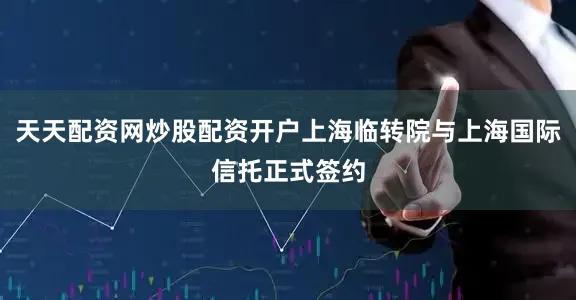 天天配资网炒股配资开户上海临转院与上海国际信托正式签约