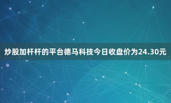 炒股加杆杆的平台德马科技今日收盘价为24.30元