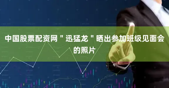 中国股票配资网＂迅猛龙＂晒出参加班级见面会的照片