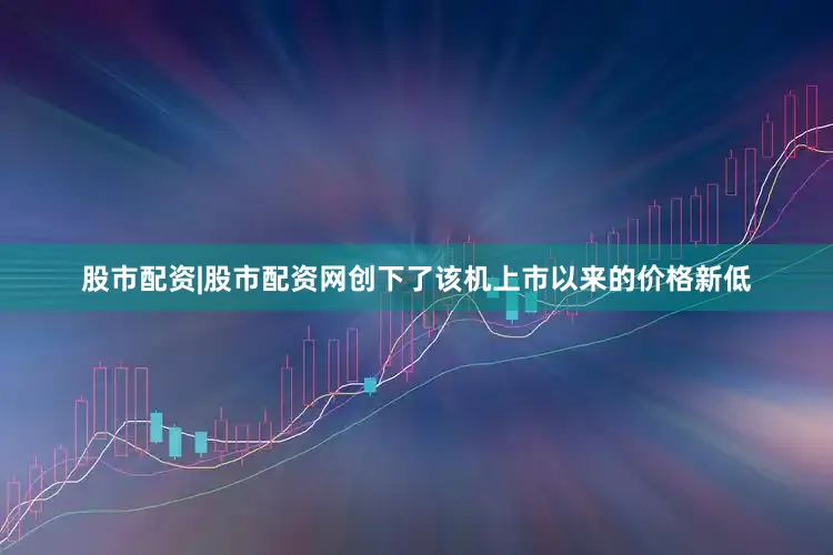 股市配资|股市配资网创下了该机上市以来的价格新低