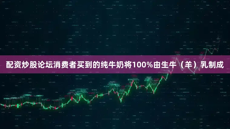 配资炒股论坛消费者买到的纯牛奶将100%由生牛（羊）乳制成