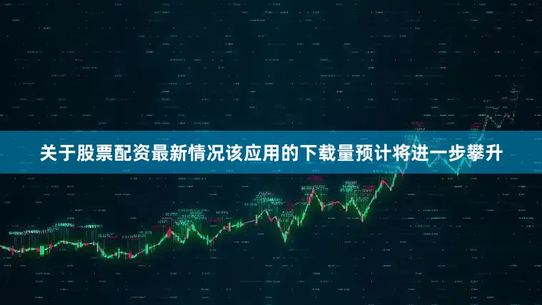 关于股票配资最新情况该应用的下载量预计将进一步攀升