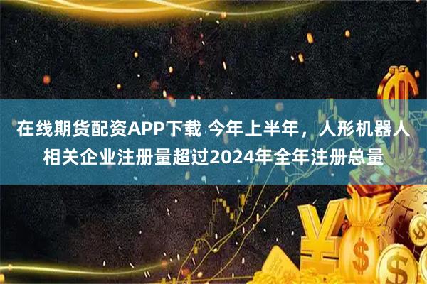 在线期货配资APP下载 今年上半年，人形机器人相关企业注册量超过2024年全年注册总量