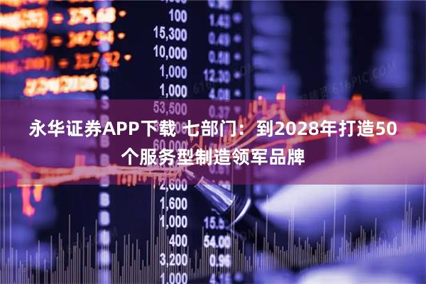 永华证券APP下载 七部门：到2028年打造50个服务型制造领军品牌