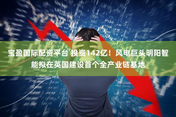 宝盈国际配资平台 投资142亿！风电巨头明阳智能拟在英国建设首个全产业链基地