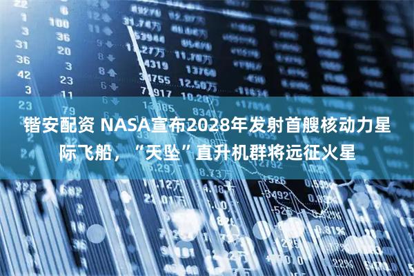 锴安配资 NASA宣布2028年发射首艘核动力星际飞船，“天坠”直升机群将远征火星