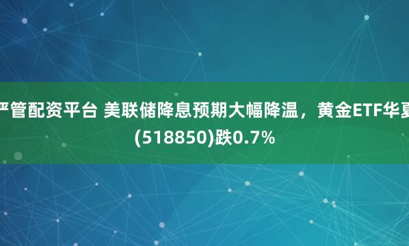 严管配资平台 美联储降息预期大幅降温，黄金ETF华夏(518850)跌0.7%