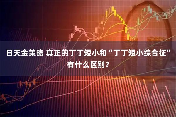日天金策略 真正的丁丁短小和“丁丁短小综合征”有什么区别？