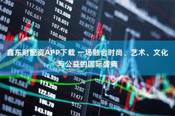 鑫东财配资APP下载 一场融合时尚、艺术、文化与公益的国际盛典