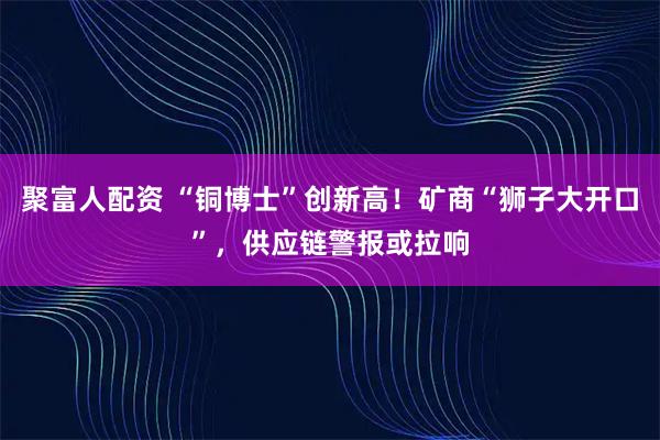 聚富人配资 “铜博士”创新高！矿商“狮子大开口”，供应链警报或拉响