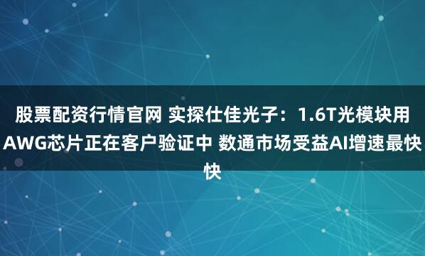股票配资行情官网 实探仕佳光子：1.6T光模块用AWG芯片正在客户验证中 数通市场受益AI增速最快