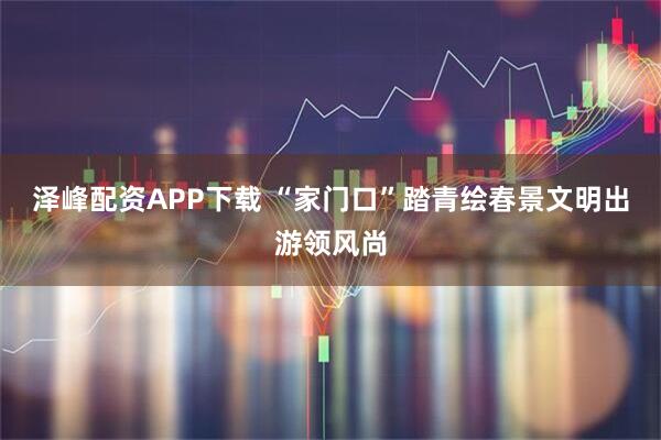 泽峰配资APP下载 “家门口”踏青绘春景文明出游领风尚